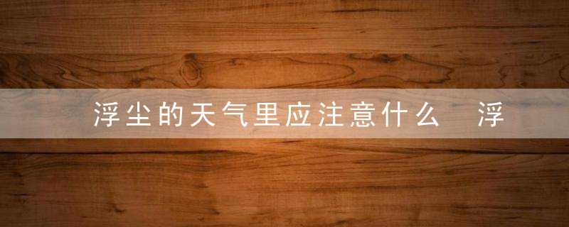 浮尘的天气里应注意什么 浮尘天气应该注意什么?